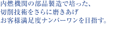 内燃機関の部品製造で培った、切削技術をさらに磨きあげお客様満足度ナンバーワンを目指す。