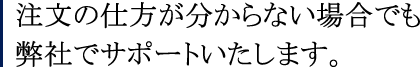 注文の仕方が分からない場合でも弊社でサポートいたします。