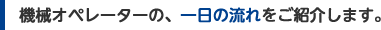 機械オペレーターの、一日の流れをご紹介します。